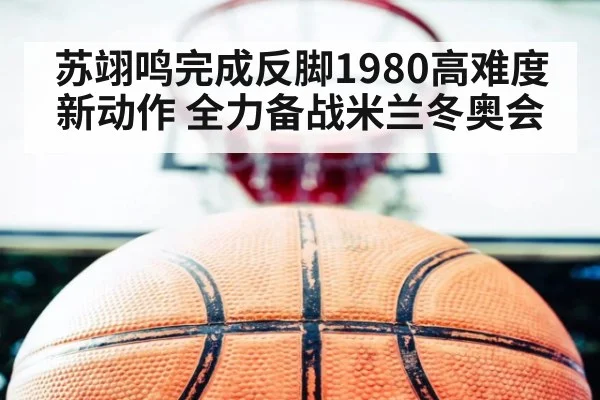 苏翊鸣完成反脚1980高难度新动作 全力备战米兰冬奥会